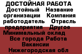 ДОСТОЙНАЯ РАБОТА. Достойный › Название организации ­ Компания-работодатель › Отрасль предприятия ­ Другое › Минимальный оклад ­ 1 - Все города Работа » Вакансии   . Нижегородская обл.,Нижний Новгород г.